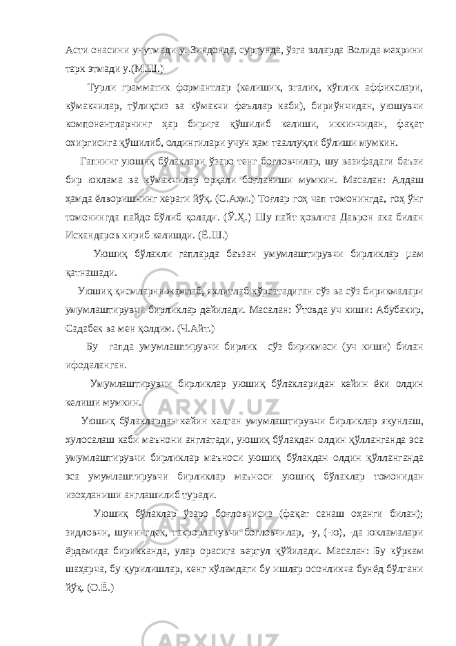 Асти онасини унутмади у. Зиндонда, сургунда, ўзга элларда Волида меҳрини тарк этмади у.(М.Ш.) Турли грамматик формантлар (келишик, эгалик, кўплик аффикслари, кўмакчилар, тўлиқсиз ва кўмакчи феъллар каби), бириўнчидан, уюшувчи компонентларнинг ҳар бирига қўшилиб келиши, иккинчидан, фақат охиргисига қўшилиб, олдингилари учун ҳам тааллуқли бўлиши мумкин. Гапнинг уюшиқ бўлаклари ўзаро тенг боғловчилар, шу вазифадаги баъзи бир юклама ва кўмакчилар орқали боғланиши мумкин. Масалан: Алдаш ҳамда ёлворишнинг кераги йўқ. (С.Аҳм.) Тоғлар гоҳ чап томонингда, гоҳ ўнг томонингда пайдо бўлиб қолади. (Ў.Ҳ.) Шу пайт ҳовлига Даврон ака билан Искандаров кириб келишди. (Ё.Ш.) Уюшиқ бўлакли гапларда баъзан умумлаштирувчи бирликлар µам қатнашади. Уюшиқ қисмларни жамлаб, яхлитлаб кўрсатадиган сўз ва сўз бирикмалари умумлаштирувчи бирликлар дейилади. Масалан: Ўтовда уч киши: Абубакир, Садабек ва мен қолдим. (Ч.Айт.) Бу гапда умумлаштирувчи бирлик сўз бирикмаси (уч киши) билан ифодаланган. Умумлаштирувчи бирликлар уюшиқ бўлакларидан кейин ёки олдин келиши мумкин. Уюшиқ бўлаклардан кейин келган умумлаштирувчи бирликлар якунлаш, хулосалаш каби маънони англатади, уюшиқ бўлакдан олдин қўлланганда эса умумлаштирувчи бирликлар маъноси уюшиқ бўлакдан олдин қўлланганда эса умумлаштирувчи бирликлар маъноси уюшиқ бўлаклар томонидан изоҳланиши англашилиб туради. Уюшиқ бўлаклар ўзаро боғловчисиз (фақат санаш оҳанги билан); зидловчи, шунингдек, такрорланувчи боғловчилар, -у, (-ю), -да юкламалари ёрдамида бирикканда, улар орасига вергул қўйилади. Масалан: Бу кўркам шаҳарча, бу қурилишлар, кенг кўламдаги бу ишлар осонликча бунёд бўлгани йўқ. (О.Ё.) 