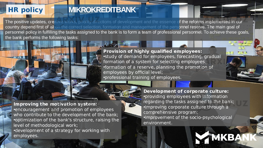 HR policy The positive updates, creative works, priority directions of development and the essence of the reforms implemented in our country depend first of all on the correct selection, formation and management of the personnel reserve. The main goal of personnel policy in fulfilling the tasks assigned to the bank is to form a team of professional personnel. To achieve these goals, the bank performs the following tasks: Provision of highly qualified employees: • study of demand for employees, forecasting, gradual formation of a system for selecting employees; • formation of a reserve, planning the promotion of employees by official level; • professional training of employees. Improving the motivation system: • encouragement and promotion of employees who contribute to the development of the bank; • optimization of the bank&#39;s structure, raising the level of methodological work; • development of a strategy for working with employees. Development of corporate culture: • providing employees with information regarding the tasks assigned to the bank; • improving corporate culture through a comprehensive program; • improvement of the socio-psychological environment.MIKROKREDITBANK 