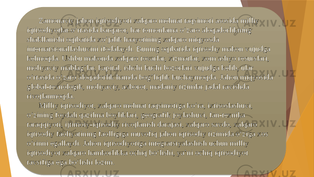 Zamonaviy jahon iqtisodiyoti xalqaro mehnat taqsimoti asosida milliy iqtisodiyotlar o‘rtasida barqaror, har tomonlama o‘zaro aloqadorlikning shakllanishi oqibatida xo‘jalik haayotining xalqaro miqyosda internatsionallashuvini ifodalaydi. Buning oqibatida iqtisodiy makon vujudga kelmoqda. Ushbu makonda xalqaro tovarlar, xizmatlar, xom ashyo resurslari, moliyaviy mablag’lar, kapital, ishchi kuchi bozorlari vujudga kelib, ular o‘rtasida o‘zaro aloqadorlik hamda bog’liqlik kuchaymoqda. Jahon miqyosida global-texnologik, moliyaviy, axborot, madaniy tizimlar jadal ravishda rivojlanmoqda. Milliy iqtisodiyot, xalqaro mehnat taqsimotiga ko‘ra, ixtisoslashuvi, o‘zining foydali qazilma boyliklari, geografik joylashuvi, fan-texnika taraqqiyoti, ijtimoiy-iqtisodiy rivojlanish darajasi, xalqaro savdo, xalqaro iqtisodiy faoliyatining faolligiga muvofiq jahon iqtisodiy tizimida o‘ziga xos o‘rinni egallaydi. Jahon iqtisodiyotiga integratsiyalashish uchun milliy iqtisodiyot xalqaro hamkorlikka ochiq bo‘lishi, ya’ni ochiq iqtisodiyot tavsifiga ega bo‘lishi lozim. 2B 06 05 06 0910 16 0D1A12 1108 1206 25 0D1A07 0C 06 0D1A12 06 0C 