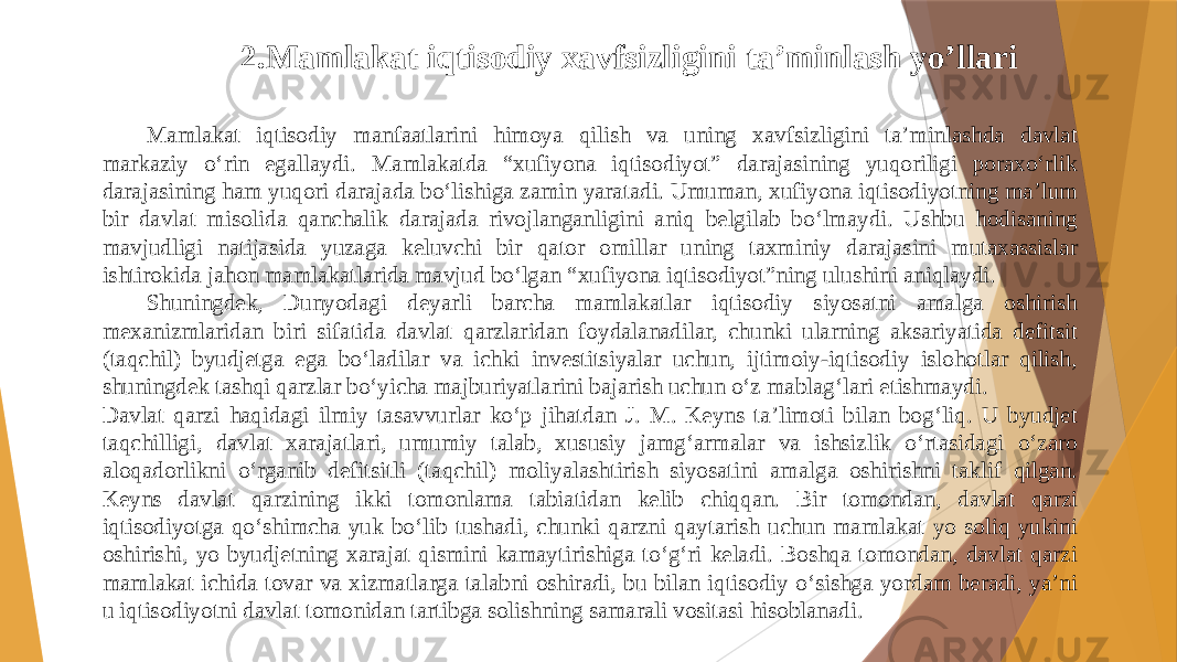 2.Mamlakat iqtisodiy xavfsizligini ta’minlash yo’llari Mamlakat iqtisodiy manfaatlarini himoya qilish va uning xavfsizligini ta’minlashda davlat markaziy o‘rin egallaydi. Mamlakatda “xufiyona iqtisodiyot” darajasining yuqoriligi poraxo‘rlik darajasining ham yuqori darajada bo‘lishiga zamin yaratadi. Umuman, xufiyona iqtisodiyotning ma’lum bir davlat misolida qanchalik darajada rivojlanganligini aniq belgilab bo‘lmaydi. Ushbu hodisaning mavjudligi natijasida yuzaga keluvchi bir qator omillar uning taxminiy darajasini mutaxassislar ishtirokida jahon mamlakatlarida mavjud bo‘lgan “xufiyona iqtisodiyot”ning ulushini aniqlaydi. Shuningdek, Dunyodagi deyarli barcha mamlakatlar iqtisodiy siyosatni amalga oshirish mexanizmlaridan biri sifatida davlat qarzlaridan foydalanadilar, chunki ularning aksariyatida defitsit (taqchil) byudjetga ega bo‘ladilar va ichki investitsiyalar uchun, ijtimoiy-iqtisodiy islohotlar qilish, shuningdek tashqi qarzlar bo‘yicha majburiyatlarini bajarish uchun o‘z mablag‘lari etishmaydi. Davlat qarzi haqidagi ilmiy tasavvurlar ko‘p jihatdan J. M. Keyns ta’limoti bilan bog‘liq. U byudjet taqchilligi, davlat xarajatlari, umumiy talab, xususiy jamg‘armalar va ishsizlik o‘rtasidagi o‘zaro aloqadorlikni o‘rganib defitsitli (taqchil) moliyalashtirish siyosatini amalga oshirishni taklif qilgan. Keyns davlat qarzining ikki tomonlama tabiatidan kelib chiqqan. Bir tomondan, davlat qarzi iqtisodiyotga qo‘shimcha yuk bo‘lib tushadi, chunki qarzni qaytarish uchun mamlakat yo soliq yukini oshirishi, yo byudjetning xarajat qismini kamaytirishiga to‘g‘ri keladi. Boshqa tomondan, davlat qarzi mamlakat ichida tovar va xizmatlarga talabni oshiradi, bu bilan iqtisodiy o‘sishga yordam beradi, ya’ni u iqtisodiyotni davlat tomonidan tartibga solishning samarali vositasi hisoblanadi. 