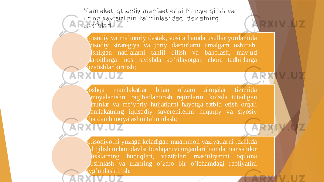 Mamlakat iqtisodiy manfaatlarini himoya qilish va uning xavfsizligini ta’minlashdagi davlatning vazifalari. iqtisodiy va ma’muriy dastak, vosita hamda usullar yordamida iqtisodiy strategiya va joriy dasturlarni amalgam oshirish, erishilgan natijalarni tahlil qilish va baholash, mavjud sharoitlarga mos ravishda ko’rilayotgan chora tadbirlarga tuzatishlar kiritish; boshqa mamlakatlar bilan o’zaro aloqalar tizimida himoyalanishni rag’batlantirish rejimlarini ko’zda tutadigan qonunlar va me’yoriy hujjatlarni hayotga tatbiq etish orqali mamlakatning iqtisodiy suverenitetini huquqiy va siyosiy jihatdan himoyalashni ta’minlash; iqtisodiyotni yuzaga keladigan muammoli vaziyatlarni tezlikda hal qilish uchun davlat boshqaruvi organlari hamda mansabdor shaxslarning huquqlari, vazifalari mas’uliyatini oqilona taqsimlash va ularning o’zaro bir o’lchamdagi faoliyatini uyg’unlashtirish. 