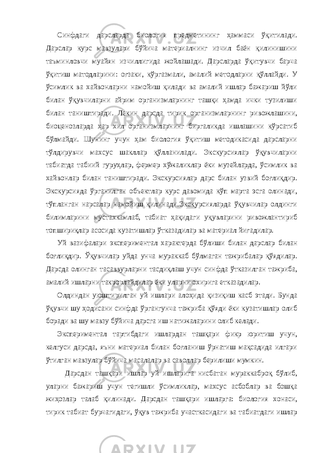 Синфдаги дарсларда биология предметининг ҳаммаси ўқитилади. Дарслар курс мавзулари бўйича материалнинг изчил баён қилинишини таъминловчи муайян изчиллигида жойлашади. Дарсларда ўқитувчи барча ўқитиш матодларини: оғзаки, кўргазмали, амалий методларни қўллайди. У ўсимлик ва хайвонларни намойиш қилади ва амалий ишлар бажариш йўли билан ўқувчиларни айрим организмларнинг ташқи ҳамда ички тузилиши билан таништиради. Лекин дарсда тирик организмларнинг ривожлашини, биоценозларда ҳар хил организмларнинг биргаликда ишлашини кўрсатиб бўлмайди. Шунинг учун ҳам биология ўқитиш методикасида дарсларни тўлдирувчи махсус шакллар қўлланилади. Экскурсиялар ўқувчиларни табиатда табиий гуруҳлар, фермер хўжаликлар ёки музейларда, ўсимлик ва хайвонлар билан таништиради. Экскурсиялар дарс билан узвий боғлиқдир. Экскурсияда ўрганилган объектлар курс давомида кўп марта эсга олинади, тўпланган нарсалар намойиш қилинади.Экскурсияларда ўқувчилар олдинги билимларини мустахкамлаб, табиат ҳақидаги уқувларини ривожлантириб топшириқлар асосида кузатишлар ўтказадилар ва материал йиғадилар. Уй вазифалари экспериментал характерда бўлиши билан дарслар билан боғлиқдир. Ўқувчилар уйда унча мураккаб бўлмаган тажрибалар қўядилар. Дарсда олинган тасаввурларни тасдиқлаш учун синфда ўтказилган тажриба, амалий ишларни такрорлайдилар ёки уларни охирига етказадилар. Олдиндан уюштирилган уй ишлари алоҳида қизиқиш касб этади. Бунда ўқувчи шу ҳодисани синфда ўргангунча тажриба қўяди ёки кузатишлар олиб боради ва шу мавзу бўйича дарсга иш натижаларини олиб келади. Экспериментал тартибдаги ишлардан ташқари фикр юритиш учун, келгуси дарсда, яъни материал билан боғланиш ўрнатиш мақсадида илгари ўтилган мавзулар бўйича масалалар ва саволлар берилиши мумкин. Дарсдан ташқари ишлар уй ишларига нисбатан мураккаброқ бўлиб, уларни бажариш учун тегишли ўсимликлар, махсус асбоблар ва бошқа жиҳозлар талаб қилинади. Дарсдан ташқари ишларга: биология хонаси, тирик табиат бурчагидаги, ўқув тажриба участкасидаги ва табиатдаги ишлар 