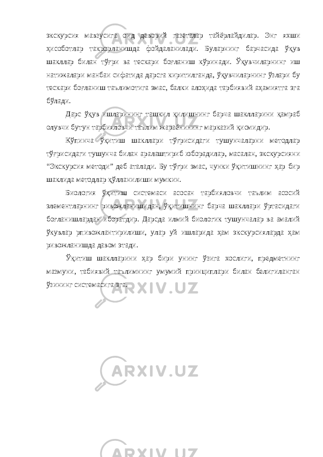 экскурсия мавзусига оид деворий газеталар тайёрлайдилар. Энг яхши ҳисоботлар такрорланишда фойдаланилади. Буларнинг барчасида ўқув шакллар билан тўғри ва тескари боғланиш кўринади. Ўқувчиларнинг иш натижалари манбаи сифатида дарсга киритилганда, ўқувчиларнинг ўзлари бу тескари боғланиш таълимотига эмас, балки алоҳида тарбиявий аҳамиятга эга бўлади. Дарс ўқув ишларининг ташкил қилишнинг барча шаклларини қамраб олувчи бутун тарбияловчи таълим жараёнининг марказий қисмидир. Кўпинча ўқитиш шакллари тўғрисидаги тушунчаларни методлар тўғрисидаги тушунча билан аралаштириб юборадилар, масалан, экскурсияни “Экскурсия методи” деб аталади. Бу тўғри эмас, чунки ўқитишнинг ҳар бир шаклида методлар қўлланилиши мумкин. Биология ўқитиш системаси асосан тарбияловчи таълим асосий элементларнинг ривожланишидан, ўқитишнинг барча шакллари ўртасидаги боғланишлардан иборатдир. Дарсда илмий биологик тушунчалар ва амалий ўкувлар рпивожлантирилиши, улар уй ишларида ҳам экскурсияларда ҳам ривожланишда давом этади. Ўқитиш шаклларини ҳар бири унинг ўзига хослиги, предметнинг мазмуни, табиявий таълимнинг умумий принциплари билан белигиланган ўзининг системасига эга. 