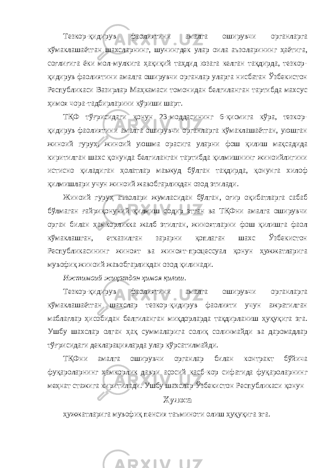 Тезкор-қидирув фаолиятини амалга оширувчи органларга кўмаклашаётган шахсларнинг, шунингдек улар оила аъзоларининг ҳаётига, соғлиғига ёки мол-мулкига ҳақиқий таҳдид юзага келган тақдирда, тезкор- қидирув фаолиятини амалга оширувчи органлар уларга нисбатан Ўзбекистон Республикаси Вазирлар Маҳкамаси томонидан белгиланган тартибда махсус ҳимоя чора-тадбирларини кўриши шарт. ТҚФ тўғрисидаги қонун 23-моддасининг 6-қисмига кўра, тезкор- қидирув фаолиятини амалга оширувчи органларга кўмаклашаётган, уюшган жиноий гуруҳ, жиноий уюшма орасига уларни фош қилиш мақсадида киритилган шахс қонунда белгиланган тартибда қилмишнинг жиноийлигини истисно қиладиган ҳолатлар мавжуд бўлган тақдирда, қонунга хилоф қилмишлари учун жиноий жавобгарликдан озод этилади. Жиноий гуруҳ аъзолари жумласидан бўлган, оғир оқибатларга сабаб бўлмаган ғайриқонуний қилмиш содир этган ва ТҚФни амалга оширувчи орган билан ҳамкорликка жалб этилган, жиноятларни фош қилишга фаол кўмаклашган, етказилган зарарни қоплаган шахс Ўзбекистон Республикасининг жиноят ва жиноят-процессуал қонун ҳужжатларига мувофиқ жиноий жавобгарликдан озод қилинади. Ижтимоий жиҳатдан ҳимоя қилиш. Тезкор-қидирув фаолиятини амалга оширувчи органларга кўмаклашаётган шахслар тезкор-қидирув фаолияти учун ажратилган маблағлар ҳисобидан белгиланган миқдорларда тақдирланиш ҳуқуқига эга. Ушбу шахслар олган ҳақ суммаларига солиқ солинмайди ва даромадлар тўғрисидаги декларацияларда улар кўрсатилмайди. ТҚФни амалга оширувчи органлар билан контракт бўйича фуқароларнинг ҳамкорлик даври асосий касб-кор сифатида фуқароларнинг меҳнат стажига киритилади. Ушбу шахслар Ўзбекистон Республикаси қонун Хулоса ҳужжатларига мувофиқ пенсия таъминоти олиш ҳуқуқига эга. 