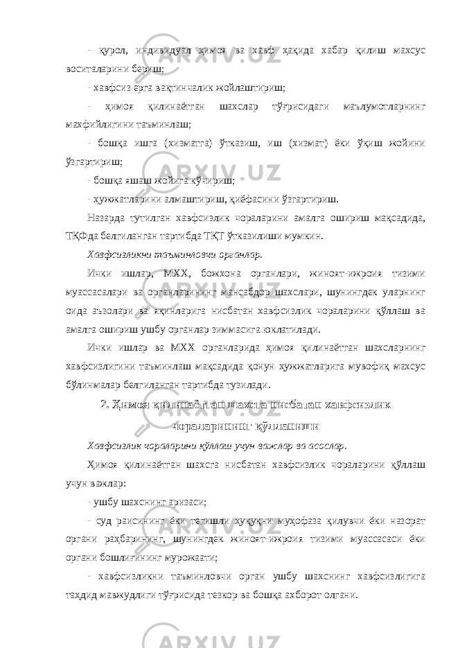 - қурол, индивиду ал ҳимоя ва хавф ҳақида хабар қилиш махсус воситаларини бериш; - хавфсиз ерга вақтинчалик жойлаштириш; - ҳимоя қилинаётган шахслар тўғрисидаги маълумотларнинг махфийлигини таъминлаш; - бошқа ишга (хизматга) ўтказиш, иш (хизмат) ёки ўқиш жойини ўзгартириш; - бошқа яшаш жойига кўчириш; - ҳужжатларини алмаштириш, қиёфасини ўзгартириш. Назарда тутилган хавфсизлик чораларини амалга ошириш мақсадида, ТҚФда белгиланган тартибда ТҚТ ўтказилиши мумкин. Хавфсизликни таъминловчи органлар. Ички ишлар, МХХ, божхона органлари, жиноят-ижроия тизими муассасалари ва органларининг мансабдор шахслари, шунингдек уларнинг оида аъзолари ва яқинларига нисбатан хавфсизлик чораларини қўллаш ва амалга ошириш ушбу органлар зиммасига юклатилади. Ички ишлар ва МХХ органларида ҳимоя қилинаётган шахсларнинг хавфсизлигини таъминлаш мақсадида қонун ҳужжатларига мувофиқ махсус бўлинмалар белгиланган тартибда тузилади. 2. Ҳимоя қилинаётган шахсга нисбатан хавфсизлик чораларининг қўлланиши Хавфсизлик чораларини қўллаш учун важлар ва асослар. Ҳимоя қилинаётган шахсга нисбатан хавфсизлик чораларини қўллаш учун важлар : - ушбу шахснинг аризаси; - суд раисининг ёки тегишли ҳуқуқни муҳофаза қилувчи ёки назорат органи раҳбарининг, шунингдек жиноят-ижроия тизими муассасаси ёки органи бошлиғининг мурожаати; - хавфсизликни таъминловчи орган ушбу шахснинг хавфсизлигига таҳдид мавжудлиги тўғрисида тезкор ва бошқа ахборот олгани. 