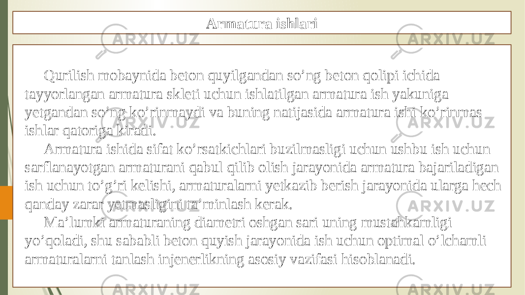 Qurilish mobaynida beton quyilgandan so’ng beton qolipi ichida tayyorlangan armatura skleti uchun ishlatilgan armatura ish yakuniga yetgandan so’ng ko’rinmaydi va buning natijasida armatura ishi ko’rinmas ishlar qatoriga kiradi. Armatura ishida sifat ko’rsatkichlari buzilmasligi uchun ushbu ish uchun sarflanayotgan armaturani qabul qilib olish jarayonida armatura bajariladigan ish uchun to’g’ri kelishi, armaturalarni yetkazib berish jarayonida ularga hech qanday zarar yetmasligini ta’minlash kerak. Ma’lumki armaturaning diametri oshgan sari uning mustahkamligi yo’qoladi, shu sababli beton quyish jarayonida ish uchun optimal o’lchamli armaturalarni tanlash injenerlikning asosiy vazifasi hisoblanadi. Armatura ishlari 