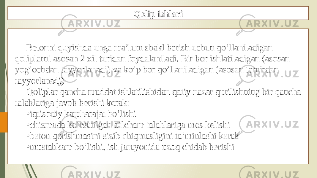 Qolip ishlari Betonni quyishda unga ma’lum shakl berish uchun qo’llaniladigan qoliplarni asosan 2 xil turidan foydalaniladi. Bir bor ishlatiladigan (asosan yog’ochdan tayyorlanadi) va ko’p bor qo’llaniladigan (asosan temirdan tayyorlanadi). Qoliplar qancha muddat ishlatilishidan qatiy nazar qurilishning bir qancha talablariga javob berishi kerak: • iqtisodiy kamharajat bo’lishi • chizmada ko’rsatilgan o’lcham talablariga mos kelishi • beton qorishmasini sizib chiqmasligini ta’minlashi kerak • mustahkam bo’lishi, ish jarayonida uzoq chidab berishi 