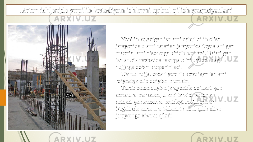 Beton ishlarida yopilib ketadigan ishlarni qabul qilish xususiyatlari Yopilib ketadigan ishlarni qabul qilib olish jarayonida ularni bajarish jarayonida foydalanilgan materiallarni hisobotga kiritib boriladi. Bajarilgan ishlar o’z navbatida rasmga olinib yuqoridagi hujjatga qo’shib topshiriladi. Ushbu hujjat orqali yopilib ketadigan ishlarni ro’yhatga olib qo’yish mumkin. Temir beton quyish jarayonida qo’llanilgan armatura markalari, ularni tarkibi va ishlab chiqarilgan korxona haqidagi ma’lumotlar birgalikda armatura ishlarini qabul qilib olish jarayoniga xizmat qiladi. 