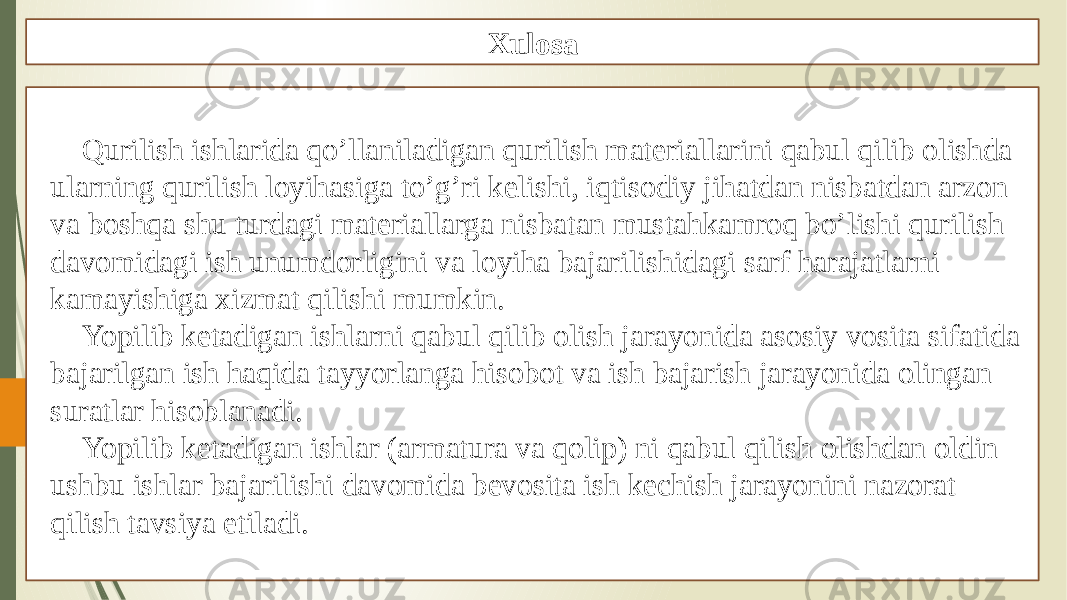 Xulosa Qurilish ishlarida qo’llaniladigan qurilish materiallarini qabul qilib olishda ularning qurilish loyihasiga to’g’ri kelishi, iqtisodiy jihatdan nisbatdan arzon va boshqa shu turdagi materiallarga nisbatan mustahkamroq bo’lishi qurilish davomidagi ish unumdorligini va loyiha bajarilishidagi sarf harajatlarni kamayishiga xizmat qilishi mumkin. Yopilib ketadigan ishlarni qabul qilib olish jarayonida asosiy vosita sifatida bajarilgan ish haqida tayyorlanga hisobot va ish bajarish jarayonida olingan suratlar hisoblanadi. Yopilib ketadigan ishlar (armatura va qolip) ni qabul qilish olishdan oldin ushbu ishlar bajarilishi davomida bevosita ish kechish jarayonini nazorat qilish tavsiya etiladi. 