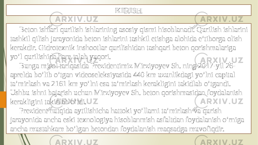 KIRISH Beton ishlari qurilish ishlarining asosiy qismi hisoblanadi. Qurilish ishlarini tashkil qilish jarayonida beton ishlarini tashkil etishga alohida e’tiborga olish kerakdir. Gidrotexnik inshootlar qurilishidan tashqari beton qorishmalariga yo’l qurilishida ham talab yuqori. Bunga misol tariqasida Prezidentimiz Mirziyoyev Sh. ning 2017-yil 26- aprelda bo’lib o’tgan videoseleksiyasida 440 km uzunlikdagi yo’lni capital ta’mirlash va 2161 km yo’lni esa ta’mirlash kerakligini takidlab o’tgandi. Ushbu ishni bajarish uchun Mirziyoyev Sh. beton qorishmasidan foydalanish kerakligini takidlab o’tdi. Prezident nutqida aytilishicha hattoki yo’llarni ta’mirlash va qurish jarayonida ancha eski texnologiya hisoblanmish asfaltdan foydalanish o’rniga ancha mustahkam bo’lgan betondan foydalanish maqsadga muvofiqdir. 