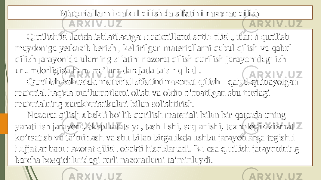 Materiallarni qabul qilishda sifatini nazorat qilish Qurilish ishlarida ishlatiladigan materillarni sotib olish, ularni qurilish maydoniga yetkazib berish , keltirilgan materiallarni qabul qilish va qabul qilish jarayonida ularning sifatini nazorat qilish qurilish jarayonidagi ish unumdorligiga ham ma’lum darajada ta’sir qiladi. Qurilish sohasida material sifatini nazorat qilish - qabul qilinayotgan material haqida ma’lumotlarni olish va oldin o’rnatilgan shu turdagi materialning xarakteristikalari bilan solishtirish. Nazorat qilish obekti bo’lib qurilish materiali bilan bir qatorda uning yaratilish jarayoni, ekspluatatsiya, tashilishi, saqlanishi, texnologik xizmat ko’rsatish va ta’mirlash va shu bilan birgalikda ushbu jarayonlarga tegishli hujjatlar ham nazorat qilish obekti hisoblanadi. Bu esa qurilish jarayonining barcha bosqichlaridagi turli nazoratlarni ta’minlaydi. 