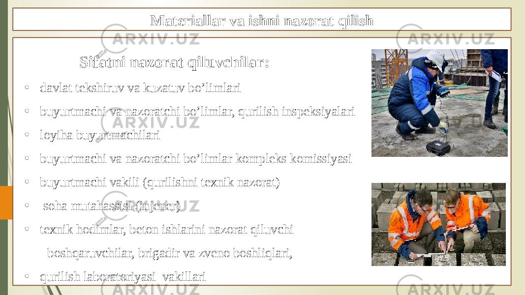 Materiallar va ishni nazorat qilish Sifatni nazorat qiluvchilar: • davlat tekshiruv va kuzatuv bo’limlari • buyurtmachi va nazoratchi bo’limlar, qurilish inspeksiyalari • loyiha buyurtmachilari • buyurtmachi va nazoratchi bo’limlar kompleks komissiyasi • buyurtmachi vakili (qurilishni texnik nazorat) • soha mutahassisi (injener) • texnik hodimlar, beton ishlarini nazorat qiluvchi boshqaruvchilar, brigadir va zveno boshliqlari, • qurilish laboratoriyasi vakillari 