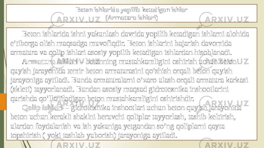 Beton ishlarida yopilib ketadigan ishlar (Armatura ishlari) Beton ishlarida ishni yakunlash davrida yopilib ketadigan ishlarni alohida e’tiborga olish maqsadga muvofiqdir. Beton ishlarini bajarish davomida armatura va qolip ishlari asosiy yopilib ketadigan ishlardan hisoblanadi. Armatura ishlari – betonning mustahkamligini oshirish uchun beton quyish jarayonida temir-beton armaturasini qo’shish orqali beton quyish jarayoniga aytiladi. Bunda armaturalarni o’zaro ulash orqali armatura karkasi (skleti) tayyorlanadi. Bundan asosiy maqsad gidrotexnika inshootlarini qurishda qo’llaniladigan beton mustahkamligini oshirishdir. Qolip ishlari – gidrotexnika inshootlari uchun beton quyish jarayonida beton uchun kerakli shaklni beruvchi qoliplar tayyorlash, tashib keltirish, ulardan foydalanish va ish yakuniga yetgandan so’ng qoliplarni qayta topshirish ( yoki tashlab yuborish) jarayoniga aytiladi. 