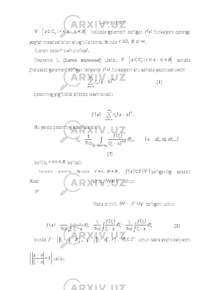 Loran qatori  C : zV z r z a R      halqada golomorf bo’lgan  z f funksiyani qatorga yoyish masalasi bilan shug’ullanamiz. Bunda 0,r R   . Loran qatori tushunchasi. Teorema 1. ( Loran teoremasi ) Ushbu   : zV z C r z a R      sohada (halqada) golomorf bo’lgan ixtiyoriy  z f funksiyani shu sohada yaqinlashuvchi   n n n c z a     (1) qatorning yig’indisi sifatida tasvirlanadi:     n n nf z c z a      . Bu yerda qatorning koeffisientlari         1 1 , 0, 1, 2,... 2 pn n z a f c d n i a               (2) bo’lib, r R  bo’ladi. halqani olamiz. Bunda R R r r   &#39; , &#39; .     &#39;f z V   bo’lganligi sababli Koshining integral formulasiga ko’ra, &#39; V z  uchun        &#39; 2 1 V dz f i z f     ifoda o’rinli. &#39; &#39; &#39;V Г    bo’lgani uchun         &#39; &#39; &#39; 1 1 1 2 2 2 V Г f f f f z d d d i z i z i z                       (3) bunda     &#39; &#39; , &#39; &#39; Г a R a r          . &#39; Г   uchun tekis yaqinlashuvchi 1z a a          ushbu 
