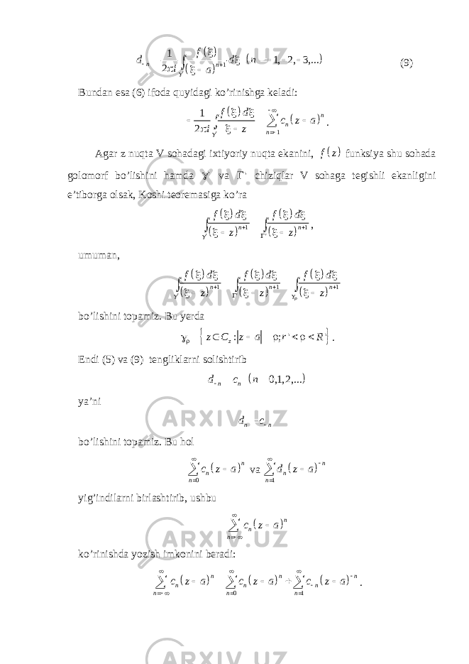        1 &#39;1 1, 2, 3,... 2n nf d d n i a            (9) Bundan esa (6) ifoda quyidagi ko’rinishga keladi:     1 &#39;1 2 n n nf d c z a i z               . Agar z nuqta V sohadagi ixtiyoriy nuqta ekanini,   f z funksiya shu sohada golomorf bo’lishini hamda &#39; va &#39; chiziqlar V sohaga tegishli ekanligini e’tiborga olsak, Koshi teoremasiga ko’ra         1 1 &#39; &#39; n nf d f d z z               , umuman,             1 1 1 &#39; &#39; n n n f d f d f d z z z                        bo’lishini topamiz. Bu yerda   : ; &#39; &#39;z z C z a r R         . Endi (5) va (9) tengliklarni solishtirib   0,1, 2,... n nd c n    ya’ni n nd c  bo’lishini topamiz. Bu hol   0 n n n c z a    va   1 n n n d z a     yig’indilarni birlashtirib, ushbu   n n n c z a     ko’rinishda yozish imkonini beradi:       0 1n n n n n n n n n c z a c z a c z a                 . 