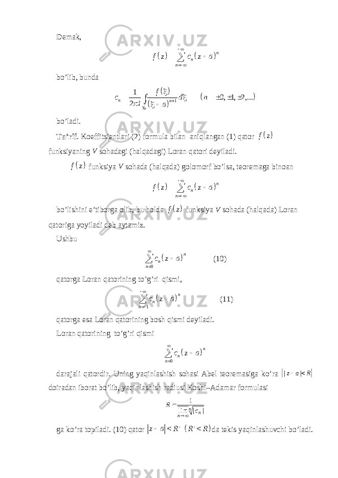 Demak,     n n nf z c z a       bo’lib, bunda       11 0, 1, 2,... 2n nf c d n i a             bo’ladi. Ta’rif . Koeffitsientlari (2) formula bilan aniqlangan (1) qator   f z funksiyaning V sohadagi (halqadagi) Loran qatori deyiladi.   f z funksiya V sohada (halqada) golomorf bo’lsa, teoremaga binoan     n n nf z c z a       bo’lishini e’tiborga olib, bu holda   f z funksiya V sohada (halqada) Loran qatoriga yoyiladi deb aytamiz. Ushbu   0 n n n c z a    (10) qatorga Loran qatorining to’g’ri qismi,   1 n n n c z a     (11) qatorga esa Loran qatorining bosh qismi deyiladi. Loran qatorining to’g’ri qismi   0 n n n c z a    darajali qatordir. Uning yaqinlashish sohasi Abel teoremasiga ko’ra  R a z   | | doiradan iborat bo’lib, yaqinlashish radiusi Koshi–Adamar formulasi n n n c R | | lim 1   ga ko’ra topiladi. (10) qator   &#39; &#39;z a R R R    da tekis yaqinlashuvchi bo’ladi. 