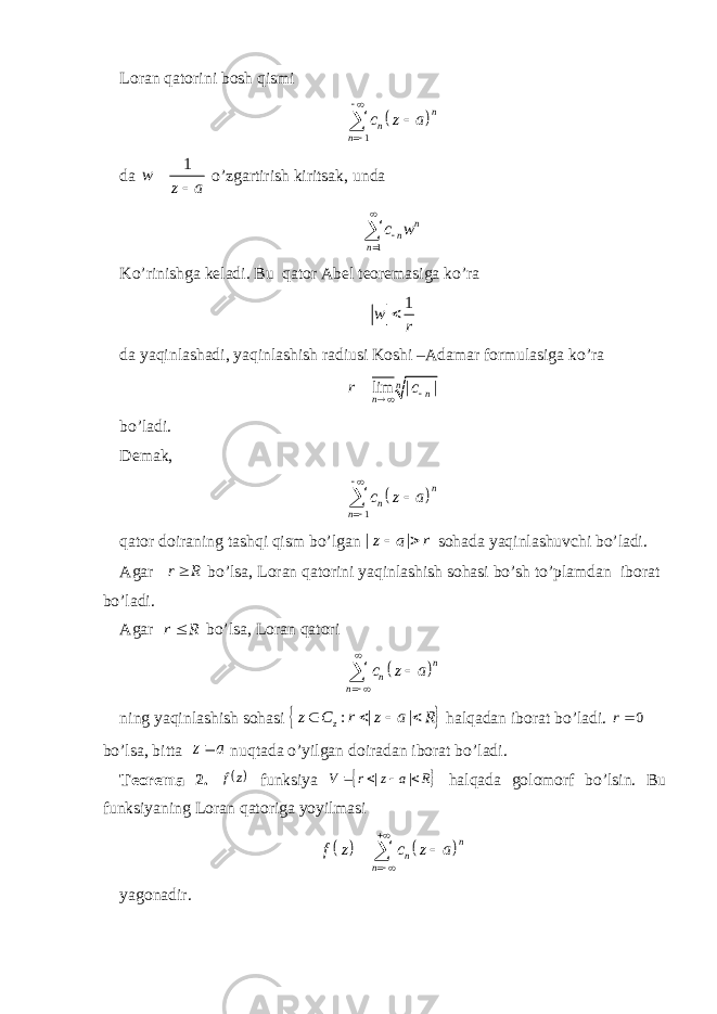Loran qatorini bosh qismi  1 n n n c z a     da 1 w z a  o’zgartirish kiritsak, unda 1 n n n c w   Ko’rinishga keladi. Bu qator Abel teoremasiga ko’ra 1 w r da yaqinlashadi, yaqinlashish radiusi Koshi –Adamar formulasiga ko’ra lim | | n n nr c    bo’ladi. Demak,   1 n n n c z a     qator doiraning tashqi qism bo’lgan | |z a r  sohada yaqinlashuvchi bo’ladi. Agar R r bo’lsa, Loran qatorini yaqinlashish sohasi bo’sh to’plamdan iborat bo’ladi. Agar r R bo’lsa, Loran qatori   n n n c z a     ning yaqinlashish sohasi   : | | z z C r z a R    halqadan iborat bo’ladi. 0r bo’lsa, bitta a z nuqtada o’yilgan doiradan iborat bo’ladi. Teorema 2.  z f funksiya  R a z r V     | | halqada golomorf bo’lsin. Bu funksiyaning Loran qatoriga yoyilmasi     n n nf z c z a      yagonadir. 