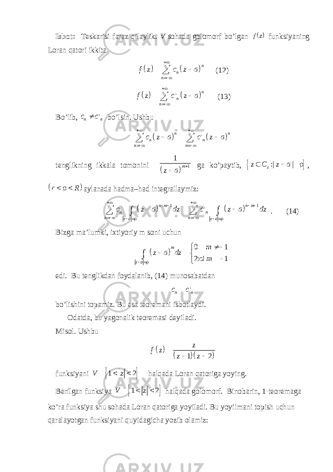 Isbot: Teskarisi faraz qilaylik. V sohada golomorf bo’lgan  z f funksiyaning Loran qatori ikkita     n n nf z c z a      (12)     &#39; n n nf z c z a      (13) Bo’lib, &#39; n nc c  bo’lsin. Ushbu     &#39;n n n n n n c z a c z a           tenglikning ikkala tomonini   11 m z a   ga ko’paytib,   :| | zz C z a    ,   r R    aylanada hadma–had integrallaymiz:     1 1 &#39; n m n m n n n n z a z a c z a dz c z a dz                      . (14) Bizga ma’lumki, ixtiyoriy m soni uchun   0 1 2 1m z a m z a dz i m           edi. Bu tenglikdan foydalanib, (14) munosabatdan &#39; n nc c  bo’lishini topamiz. Bu esa teoremani isbotlaydi. Odatda, bu yagonalik teoremasi deyiladi. Misol. Ushbu      1 2 z f z z z   funksiyani   1 2V z    halqada Loran qatoriga yoying. Berilgan funksiya   1 2V z    halqada golomorf. Binobarin, 1-teoremaga ko’ra funksiya shu sohada Loran qatoriga yoyiladi. Bu yoyilmani topish uchun qaralayotgan funksiyani quyidagicha yozib olamiz: 