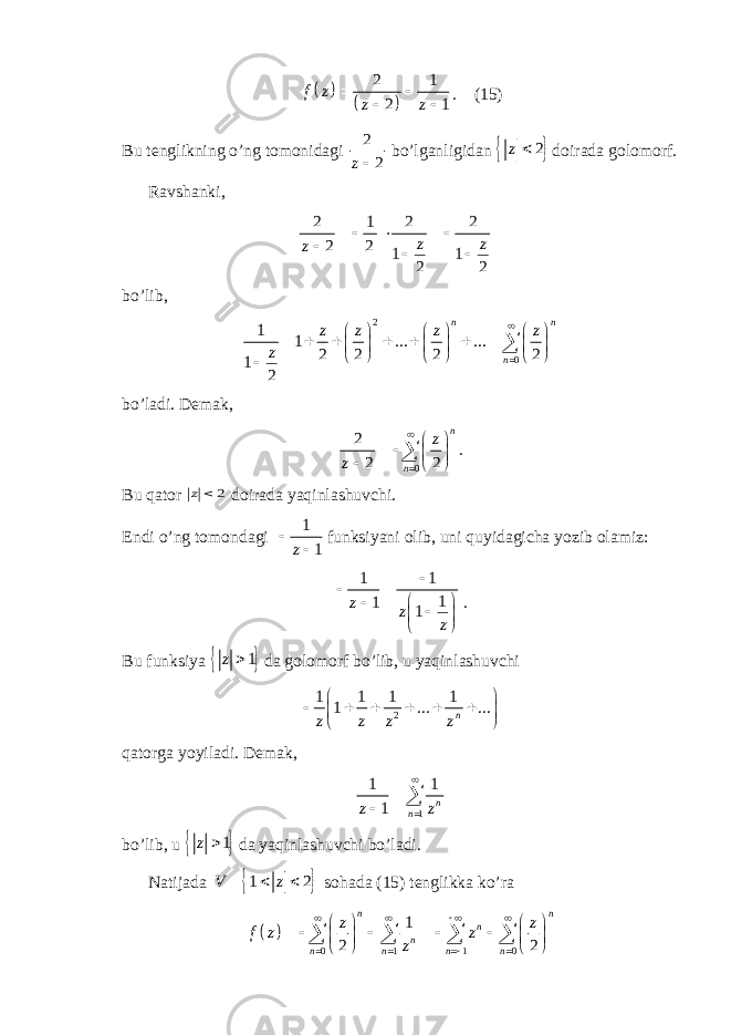    2 1 2 1f z z z    . (15) Bu tenglikning o’ng tomonidagi 2 2 z bo’lganligidan   2z  doirada golomorf. Ravshanki, 2 1 2 2 2 2 1 1 2 2 z z z       bo’lib, 2 0 1 1 ... ... 2 2 2 2 1 2n n n z z z z z                             bo’ladi. Demak, 02 2 2 n n z z           . Bu qator 2  z doirada yaqinlashuvchi. Endi o’ng tomondagi 1 1z  funksiyani olib, uni quyidagicha yozib olamiz: 1 1 1 1 1z z z           . Bu funksiya   1z  da golomorf bo’lib, u yaqinlashuvchi 21 1 1 1 1 ... ... n z z z z             qatorga yoyiladi. Demak, 11 1 1 n nz z     bo’lib, u   1z  da yaqinlashuvchi bo’ladi. Natijada   1 2V z    sohada (15) tenglikka ko’ra   0 1 1 0 1 2 2 n n n n n n n n z z f z z z                             