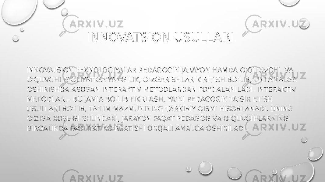 INNOVATSION USULLARI. INNOVATSION TEXNOLOGIYALAR PEDAGOGIK JARAYON HAMDA O’QITUVCHI VA O’QUVCHI FAOLIYATIGA YANGILIK, O’ZGARISHLAR KIRITISH BO’LIB, UNI AMALGA OSHIRISHDA ASOSAN INTERAKTIV METODLARDAN FOYDALANILADI. INTERAKTIV METODLAR – BU JAMIA BO’LIB FIKRLASH, YA’NI PEDAGOGIK TA’SIR ETISH USULLARI BO’LIB, TA’LIM MAZMUNINING TARKIBIY QISMI HISOBLANADI. UNING O’ZIGA XOSLIGI SHUNDAKI, JARAYON FAQAT PEDAGOG VA O’QUVCHILARNING BIRGALIKDA FAOLIYAT KO’RSATISHI ORQALI AMALGA OSHIRILADI. 