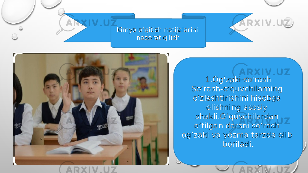 Kimyo o’qitish natijalarini nazorat qilish 1.Og&#39;zaki so&#39;rash So’rash-o’quvchilarning o’zlashtirishini hisobga olishning asosiy shakli.O’quvchilardan o’tilgan darsni so’rash og’zaki va yozma tarzda olib boriladi. 