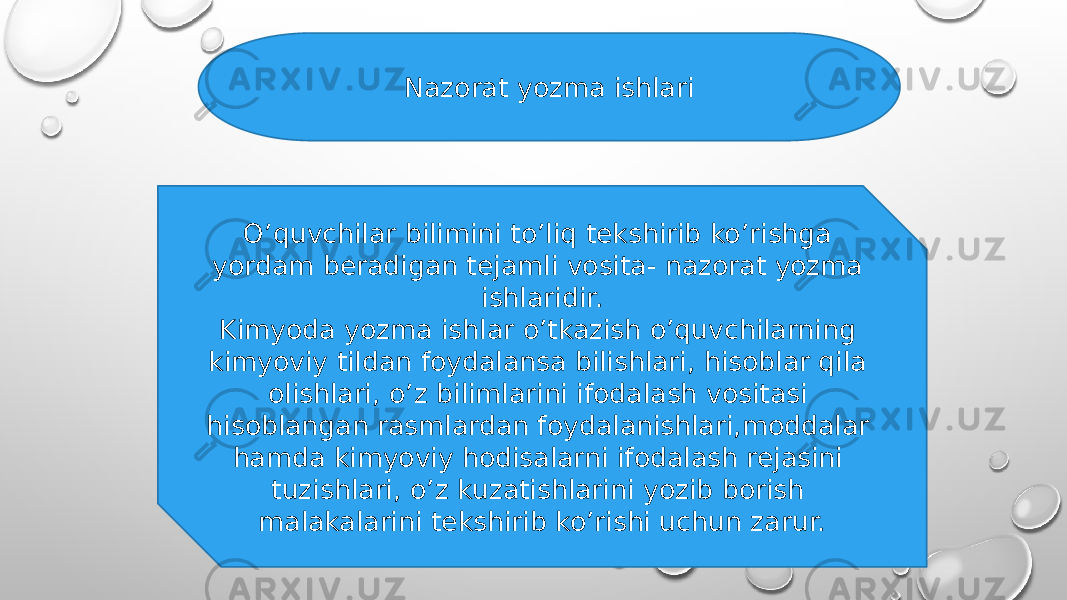 Nazorat yozma ishlari O’quvchilar bilimini to’liq tekshirib ko’rishga yordam beradigan tejamli vosita- nazorat yozma ishlaridir. Kimyoda yozma ishlar o’tkazish o’quvchilarning kimyoviy tildan foydalansa bilishlari, hisoblar qila olishlari, o’z bilimlarini ifodalash vositasi hisoblangan rasmlardan foydalanishlari,moddalar hamda kimyoviy hodisalarni ifodalash rejasini tuzishlari, o’z kuzatishlarini yozib borish malakalarini tekshirib ko’rishi uchun zarur. 