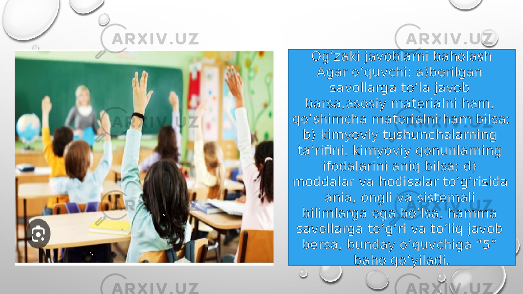 Og’zaki javoblarni baholash Agar o’quvchi: a)berilgan savollarga to’la javob barsa,asosiy materialni ham, qo’shimcha materialni ham bilsa; b) kimyoviy tushunchalarning ta’rifini, kimyoviy qonunlarning ifodalarini aniq bilsa; d) moddalar va hodisalar to’g’risida ania, ongli va sistemali bilimlarga ega bo’lsa, hamma savollarga to’g’ri va to’liq javob bersa, bunday o’quvchiga “5” baho qo’yiladi. 