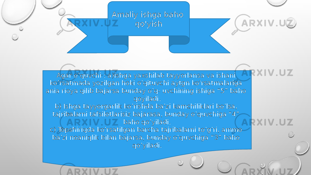 Amaliy ishga baho qo&#39;yish Agar o’quvchi : a)ishga yaxshilab tayyorlansa va ishani ko’rsatmada yozilgan hoki o’qituvchi aytgn ko&#39;rsatmalariga ania rioya qilib bajarsa bunday o’q- uvchining ishiga “5” baho qoyiladi. b) Ishga tayyorgarlik ko’rishda ba’zi kamchiliklari bo’lsa, tajribalarni tafsilotlarisiz bajarasa, bunday o’quvchiga “4” baho qo’yiladi. c) Topshiriqda ko’rsatilgan barcha tajribalarni to’g’ri, ammo ba’zi noaniqlik bilan bajarsa, bunday o’quvchiga “3” baho qo’yiladi. 