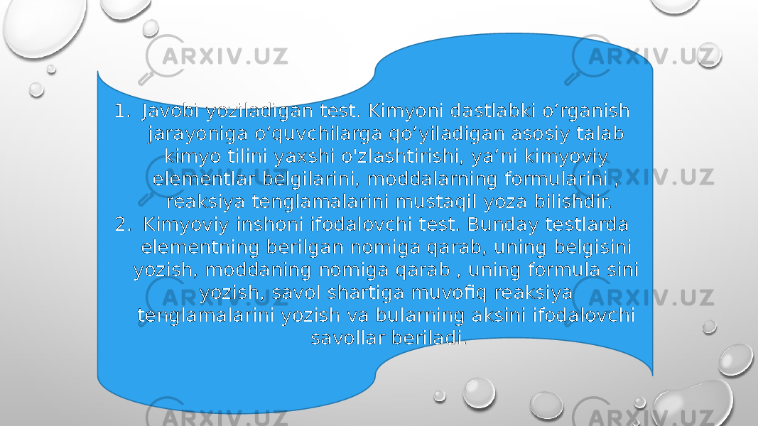 1. Javobi yoziladigan test. Kimyoni dastlabki o’rganish jarayoniga o’quvchilarga qo’yiladigan asosiy talab kimyo tilini yaxshi o&#39;zlashtirishi, ya’ni kimyoviy elementlar belgilarini, moddalarning formularini , reaksiya tenglamalarini mustaqil yoza bilishdir. 2. Kimyoviy inshoni ifodalovchi test. Bunday testlarda elementning berilgan nomiga qarab, uning belgisini yozish, moddaning nomiga qarab , uning formula sini yozish, savol shartiga muvofiq reaksiya tenglamalarini yozish va bularning aksini ifodalovchi savollar beriladi. 