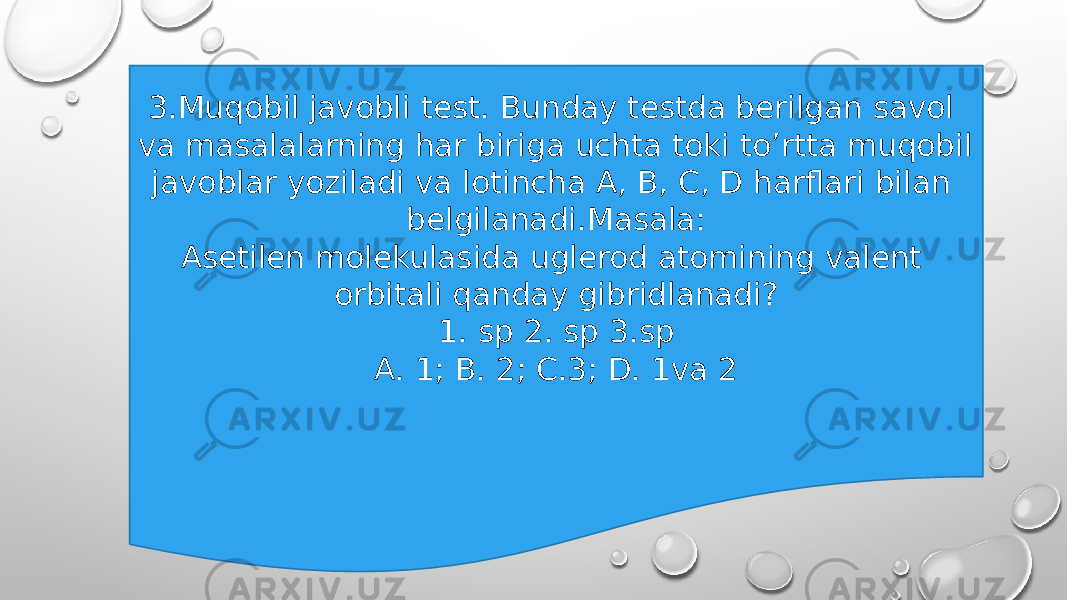 3.Muqobil javobli test. Bunday testda berilgan savol va masalalarning har biriga uchta toki to’rtta muqobil javoblar yoziladi va lotincha A, B, C, D harflari bilan belgilanadi.Masala: Asetilen molekulasida uglerod atomining valent orbitali qanday gibridlanadi? 1. sp 2. sp 3.sp A. 1; B. 2; C.3; D. 1va 2 