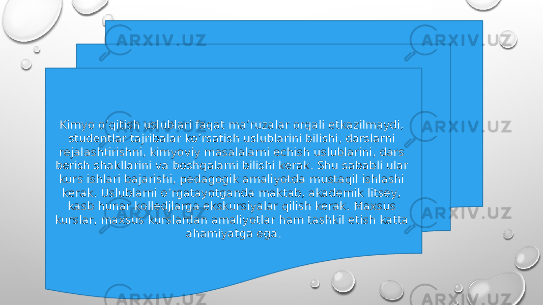 Kimyo o’qitish uslublari faqat ma’ruzalar orqali etkazilmaydi, studentlar tajribalar ko’rsatish uslublarini bilishi, darslarni rejalashtirishni, kimyoviy masalalarni echish uslublarini, dars berish shakllarini va boshqalarni bilishi kerak. Shu sababli ular kurs ishlari bajarishi, pedagogik amaliyotda mustaqil ishlashi kerak. Uslublarni o’rgatayotganda maktab, akademik litsey, kasb hunar kolledjlarga ekskursiyalar qilish kerak. Maxsus kurslar, maxsus kurslardan amaliyotlar ham tashkil etish katta ahamiyatga ega. 