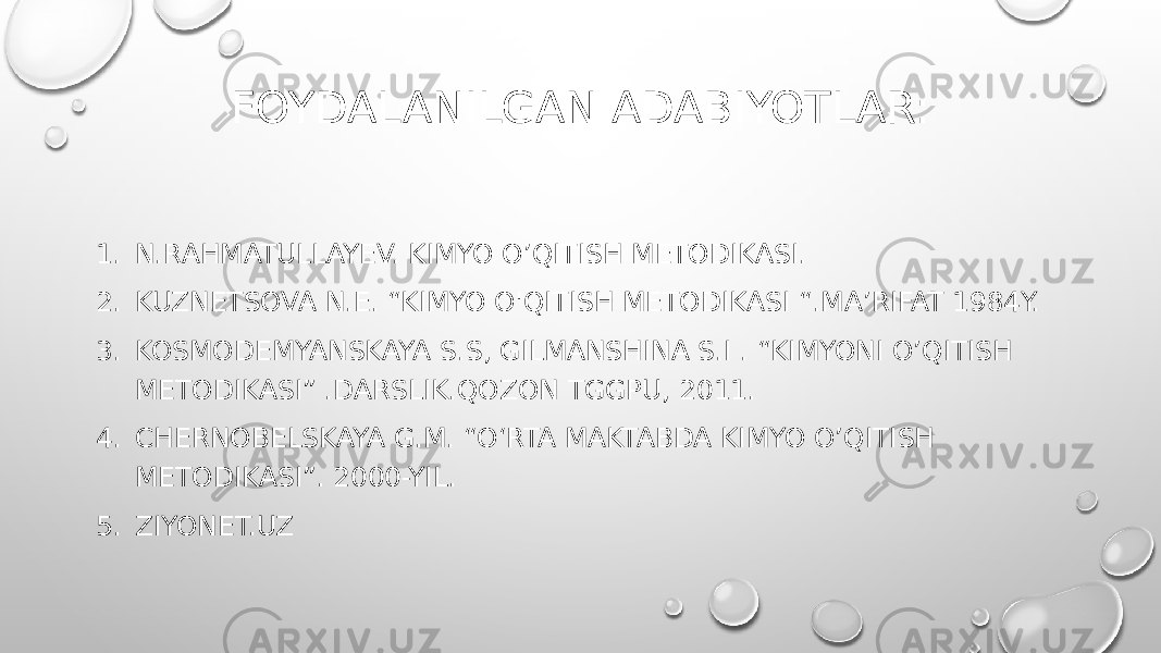 FOYDALANILGAN ADABIYOTLAR: 1. N.RAHMATULLAYEV. KIMYO O’QITISH METODIKASI. 2. KUZNETSOVA N.E. “KIMYO O&#39;QITISH METODIKASI “.MA’RIFAT 1984Y. 3. KOSMODEMYANSKAYA S.S, GILMANSHINA S.I . “KIMYONI O’QITISH METODIKASI” .DARSLIK.QOZON TGGPU, 2011. 4. CHERNOBELSKAYA G.M. “O‘RTA MAKTABDA KIMYO O’QITISH METODIKASI”. 2000-YIL. 5. ZIYONET.UZ 