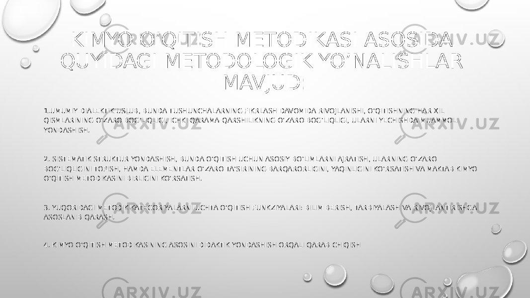 KIMYO O’QITISH METODIKASI ASOSIDA QUYIDAGI METODOLOGIK YO’NALISHLAR MAVJUD: 1.UMUMIY DIALEKTIK USLUB, BUNDA TUSHUNCHALARNING FIKRLASH DAVOMIDA RIVOJLANISHI, O’QITISHNING HAR XIL QISMLARINING O’ZARO BOG’LIQLIGI, ICHKI QARAMA-QARSHILIKNING O’ZARO BOG’LIQLIGI, ULARNI YECHISHDA MUAMMOLI YONDASHISH. 2. SISTEMATIK-STRUKTUR YONDASHISH, BUNDA O’QITISH UCHUN ASOSIY BO’LIMLARNI AJRATISH, ULARNING O’ZARO BOG’LIQLIGINI TOPISH, HAMDA ELEMENTLAR O’ZARO TA’SIRINING BARQARORLIGINI, YAQINLIGINI KO’RSATISH VA MAKTAB KIMYO O’QITISH METODIKASINI BIRLIGINI KO’RSATISH. 3. YUQORIDAGI METODIK KATEGORIYALARNI UCHTA O’QITISH FUNKZIYALARI: BILIM BERISH, TARBIYALASH VA RIVOJLANTIRISHGA ASOSLANIB QARASH. 4. KIMYO O’QITISH METODIKASINING ASOSINI DIDAKTIK YONDASHISH ORQALI QARAB CHIQISH 