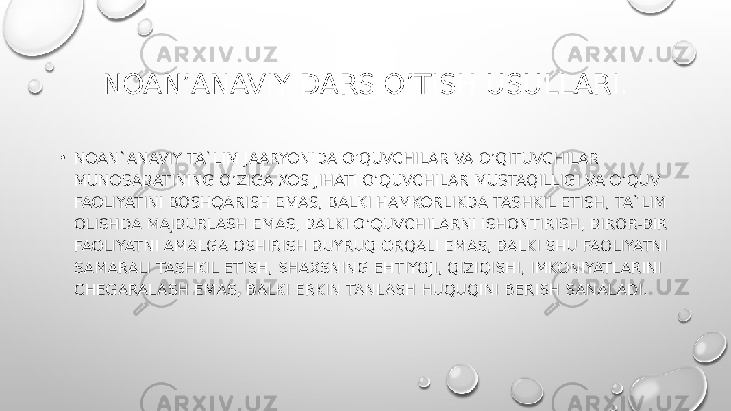 NOAN’ANAVIY DARS O’TISH USULLARI. • NOAN`ANAVIY TA`LIM JAARYONIDA O’QUVCHILAR VA O’QITUVCHILAR MUNOSABATINING O’ZIGA XOS JIHATI O’QUVCHILAR MUSTAQILLIGI VA O’QUV FAOLIYATINI BOSHQARISH EMAS, BALKI HAMKORLIKDA TASHKIL ETISH, TA`LIM OLISHDA MAJBURLASH EMAS, BALKI O’QUVCHILARNI ISHONTIRISH, BIROR-BIR FAOLIYATNI AMALGA OSHIRISH BUYRUQ ORQALI EMAS, BALKI SHU FAOLIYATNI SAMARALI TASHKIL ETISH, SHAXSNING EHTIYOJI, QIZIQISHI, IMKONIYATLARINI CHEGARALASH EMAS, BALKI ERKIN TANLASH HUQUQINI BERISH SANALADI. 