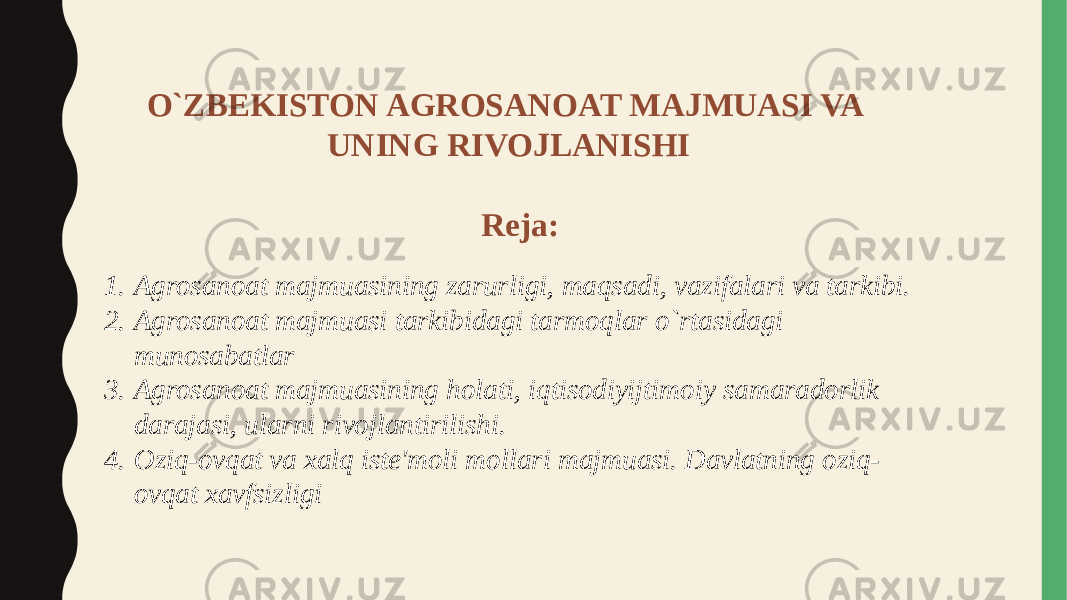 O`ZBEKISTON AGROSANOAT MAJMUASI VA UNING RIVOJLANISHI Reja: 1. Agrosanoat majmuasining zarurligi, maqsadi, vazifalari va tarkibi. 2. Agrosanoat majmuasi tarkibidagi tarmoqlar o`rtasidagi munosabatlar 3. Agrosanoat majmuasining holati, iqtisodiyijtimoiy samaradorlik darajasi, ularni rivojlantirilishi. 4. Oziq-ovqat va xalq iste&#39;moli mollari majmuasi. Davlatning oziq- ovqat xavfsizligi 