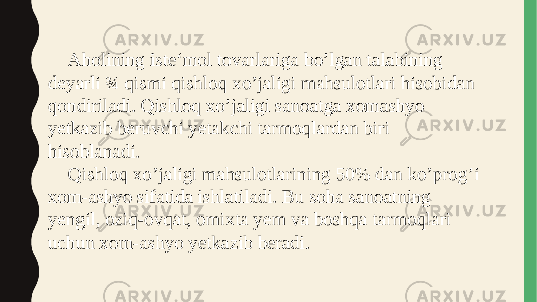 Aholining iste‘mol tovarlariga bo’lgan talabining deyarli ¾ qismi qishloq xo’jaligi mahsulotlari hisobidan qondiriladi. Qishloq xo’jaligi sanoatga xomashyo yetkazib beruvchi yetakchi tarmoqlardan biri hisoblanadi. Qishloq xo’jaligi mahsulotlarining 50% dan ko’prog’i xom-ashyo sifatida ishlatiladi. Bu soha sanoatning yengil, oziq-ovqat, omixta yem va boshqa tarmoqlari uchun xom-ashyo yetkazib beradi. 