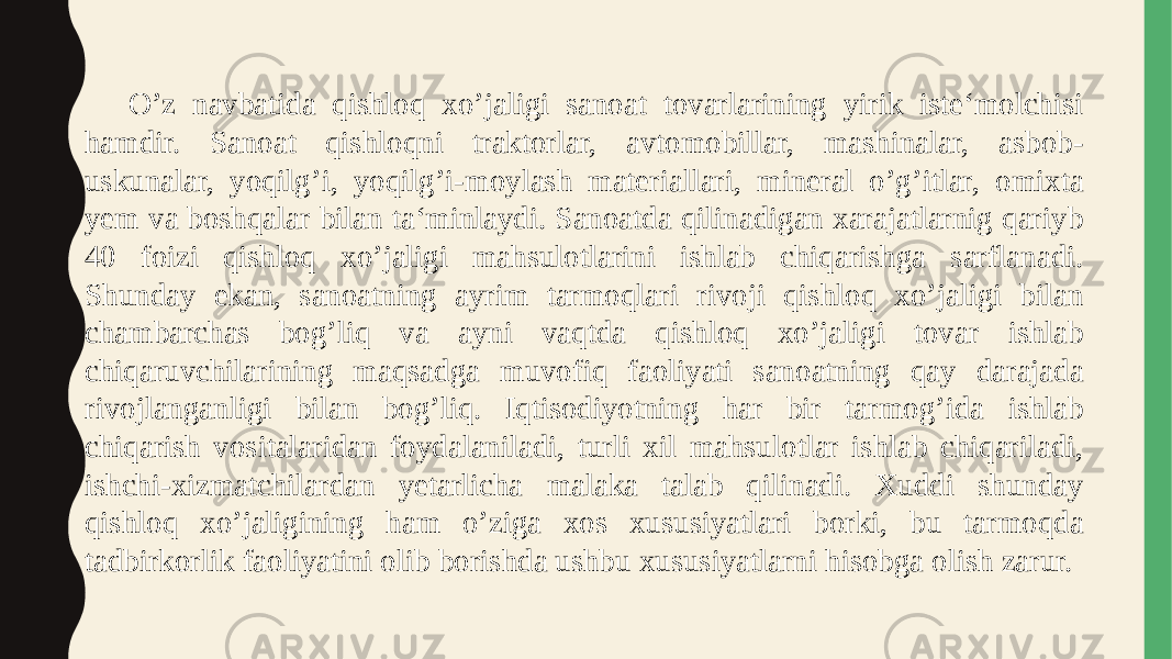 O’z navbatida qishloq xo’jaligi sanoat tovarlarining yirik iste‘molchisi hamdir. Sanoat qishloqni traktorlar, avtomobillar, mashinalar, asbob- uskunalar, yoqilg’i, yoqilg’i-moylash materiallari, mineral o’g’itlar, omixta yem va boshqalar bilan ta‘minlaydi. Sanoatda qilinadigan xarajatlarnig qariyb 40 foizi qishloq xo’jaligi mahsulotlarini ishlab chiqarishga sarflanadi. Shunday ekan, sanoatning ayrim tarmoqlari rivoji qishloq xo’jaligi bilan chambarchas bog’liq va ayni vaqtda qishloq xo’jaligi tovar ishlab chiqaruvchilarining maqsadga muvofiq faoliyati sanoatning qay darajada rivojlanganligi bilan bog’liq. Iqtisodiyotning har bir tarmog’ida ishlab chiqarish vositalaridan foydalaniladi, turli xil mahsulotlar ishlab chiqariladi, ishchi-xizmatchilardan yetarlicha malaka talab qilinadi. Xuddi shunday qishloq xo’jaligining ham o’ziga xos xususiyatlari borki, bu tarmoqda tadbirkorlik faoliyatini olib borishda ushbu xususiyatlarni hisobga olish zarur. 