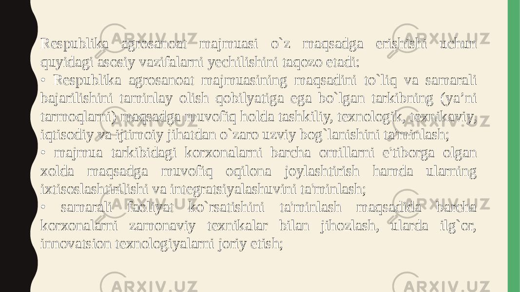 Respublika agrosanoat majmuasi o`z maqsadga erishishi uchun quyidagi asosiy vazifalarni yechilishini taqozo etadi: • Respublika agrosanoat majmuasining maqsadini to`liq va samarali bajarilishini taminlay olish qobilyatiga ega bo`lgan tarkibning (ya’ni tarmoqlarni) maqsadga muvofiq holda tashkiliy, texnologik, texnikaviy, iqtisodiy va ijtimoiy jihatdan o`zaro uzviy bog`lanishini ta&#39;minlash; • majmua tarkibidagi korxonalarni barcha omillarni e&#39;tiborga olgan xolda maqsadga muvofiq oqilona joylashtirish hamda ularning ixtisoslashtirilishi va integratsiyalashuvini ta&#39;minlash; • samarali faoliyat ko`rsatishini ta&#39;minlash maqsadida barcha korxonalarni zamonaviy texnikalar bilan jihozlash, ularda ilg`or, innovatsion texnologiyalarni joriy etish; 