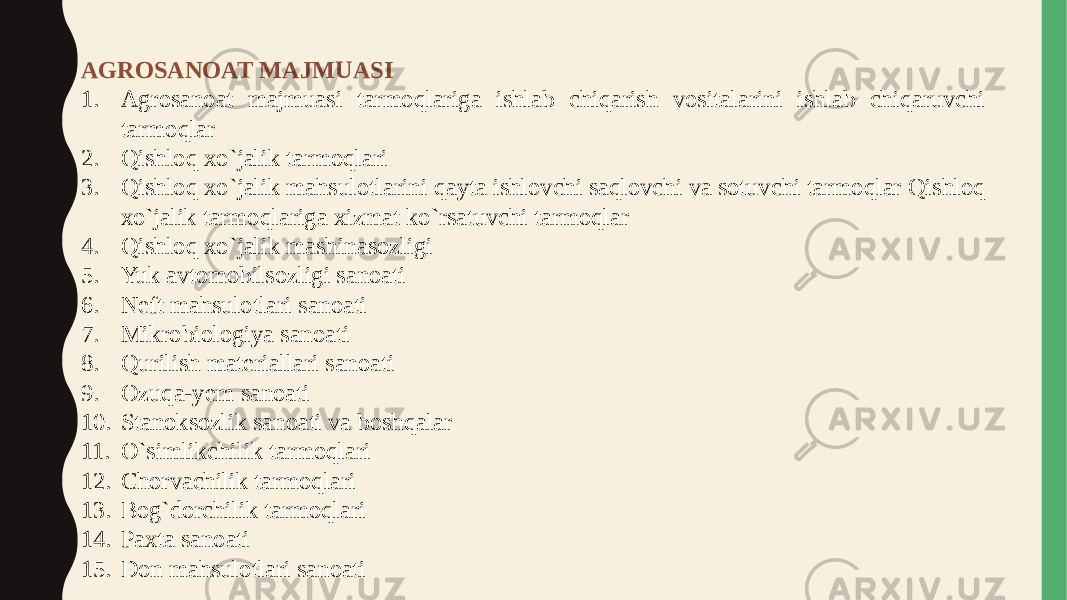 AGROSANOAT MAJMUASI 1. Agrosanoat majmuasi tarmoqlariga ishlab chiqarish vositalarini ishlab chiqaruvchi tarmoqlar 2. Qishloq xo`jalik tarmoqlari 3. Qishloq xo`jalik mahsulotlarini qayta ishlovchi saqlovchi va sotuvchi tarmoqlar Qishloq xo`jalik tarmoqlariga xizmat ko`rsatuvchi tarmoqlar 4. Qishloq xo`jalik mashinasozligi 5. Yuk avtomobilsozligi sanoati 6. Nеft mahsulotlari sanoati 7. Mikrobiologiya sanoati 8. Qurilish matеriallari sanoati 9. Ozuqa-yеm sanoati 10. Stanoksozlik sanoati va boshqalar 11. O`simlikchilik tarmoqlari 12. Chorvachilik tarmoqlari 13. Bog`dorchilik tarmoqlari 14. Paxta sanoati 15. Don mahsulotlari sanoati 