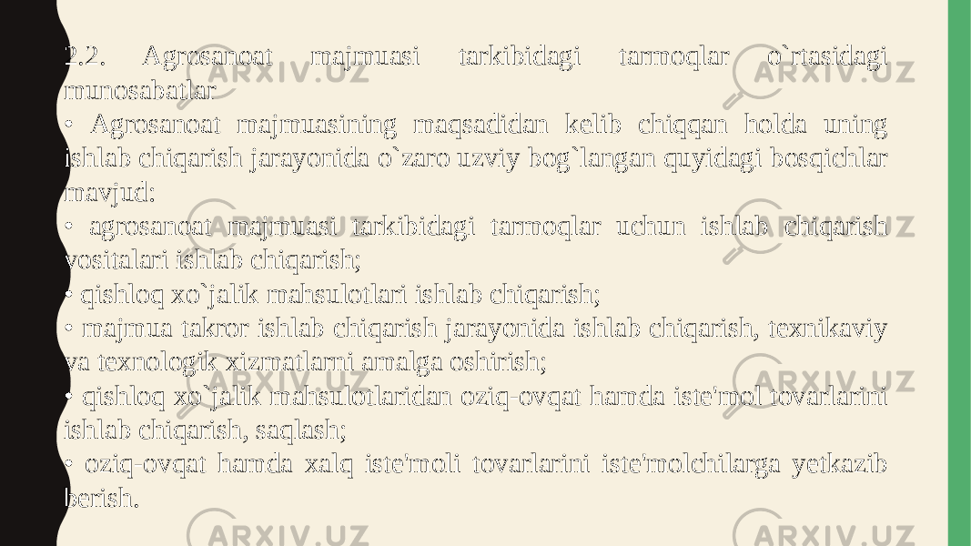 2.2. Agrosanoat majmuasi tarkibidagi tarmoqlar o`rtasidagi munosabatlar • Agrosanoat majmuasining maqsadidan kelib chiqqan holda uning ishlab chiqarish jarayonida o`zaro uzviy bog`langan quyidagi bosqichlar mavjud: • agrosanoat majmuasi tarkibidagi tarmoqlar uchun ishlab chiqarish vositalari ishlab chiqarish; • qishloq xo`jalik mahsulotlari ishlab chiqarish; • majmua takror ishlab chiqarish jarayonida ishlab chiqarish, texnikaviy va texnologik xizmatlarni amalga oshirish; • qishloq xo`jalik mahsulotlaridan oziq-ovqat hamda iste&#39;mol tovarlarini ishlab chiqarish, saqlash; • oziq-ovqat hamda xalq iste&#39;moli tovarlarini iste&#39;molchilarga yetkazib berish. 