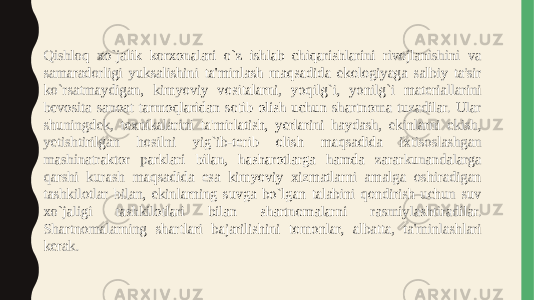 Qishloq xo`jalik korxonalari o`z ishlab chiqarishlarini rivojlanishini va samaradorligi yuksalishini ta&#39;minlash maqsadida ekologiyaga salbiy ta&#39;sir ko`rsatmaydigan, kimyoviy vositalarni, yoqilg`i, yonilg`i materiallarini bevosita sanoat tarmoqlaridan sotib olish uchun shartnoma tuzadilar. Ular shuningdek, texnikalarini ta&#39;mirlatish, yerlarini haydash, ekinlarni ekish, yetishtirilgan hosilni yig`ib-terib olish maqsadida ixtisoslashgan mashinatraktor parklari bilan, hasharotlarga hamda zararkunandalarga qarshi kurash maqsadida esa kimyoviy xizmatlarni amalga oshiradigan tashkilotlar bilan, ekinlarning suvga bo`lgan talabini qondirish uchun suv xo`jaligi tashkilotlari bilan shartnomalarni rasmiylashtiradilar. Shartnomalarning shartlari bajarilishini tomonlar, albatta, ta&#39;minlashlari kerak. 