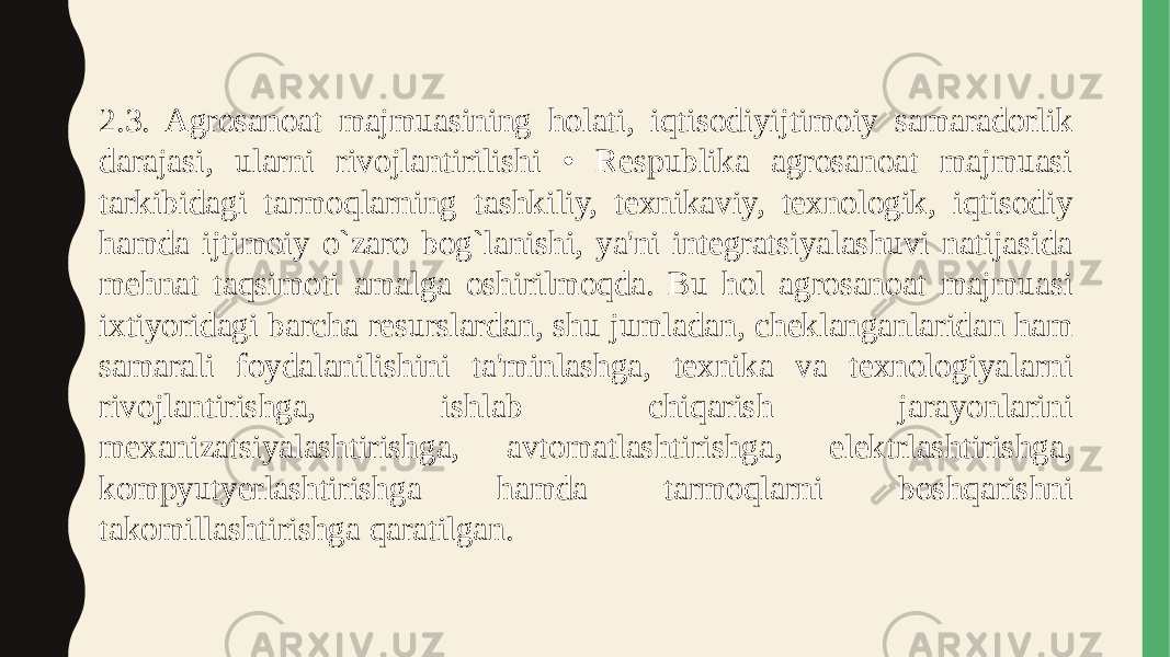 2.3. Agrosanoat majmuasining holati, iqtisodiyijtimoiy samaradorlik darajasi, ularni rivojlantirilishi • Respublika agrosanoat majmuasi tarkibidagi tarmoqlarning tashkiliy, texnikaviy, texnologik, iqtisodiy hamda ijtimoiy o`zaro bog`lanishi, ya&#39;ni integratsiyalashuvi natijasida mehnat taqsimoti amalga oshirilmoqda. Bu hol agrosanoat majmuasi ixtiyoridagi barcha resurslardan, shu jumladan, cheklanganlaridan ham samarali foydalanilishini ta&#39;minlashga, texnika va texnologiyalarni rivojlantirishga, ishlab chiqarish jarayonlarini mexanizatsiyalashtirishga, avtomatlashtirishga, elektrlashtirishga, kompyutyerlashtirishga hamda tarmoqlarni boshqarishni takomillashtirishga qaratilgan. 