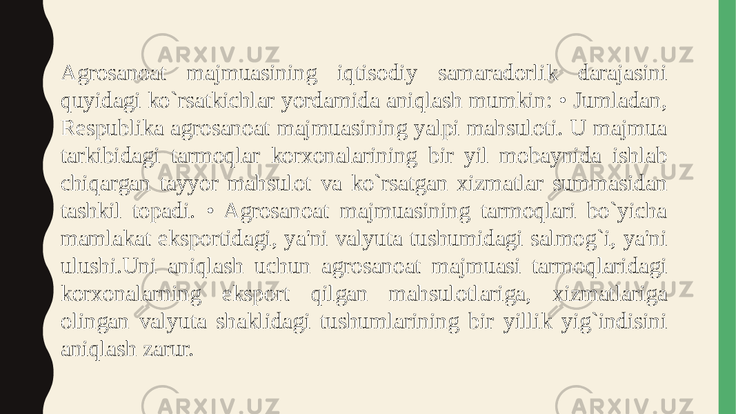 Agrosanoat majmuasining iqtisodiy samaradorlik darajasini quyidagi ko`rsatkichlar yordamida aniqlash mumkin: • Jumladan, Respublika agrosanoat majmuasining yalpi mahsuloti. U majmua tarkibidagi tarmoqlar korxonalarining bir yil mobaynida ishlab chiqargan tayyor mahsulot va ko`rsatgan xizmatlar summasidan tashkil topadi. • Agrosanoat majmuasining tarmoqlari bo`yicha mamlakat eksportidagi, ya&#39;ni valyuta tushumidagi salmog`i, ya&#39;ni ulushi.Uni aniqlash uchun agrosanoat majmuasi tarmoqlaridagi korxonalarning eksport qilgan mahsulotlariga, xizmatlariga olingan valyuta shaklidagi tushumlarining bir yillik yig`indisini aniqlash zarur. 