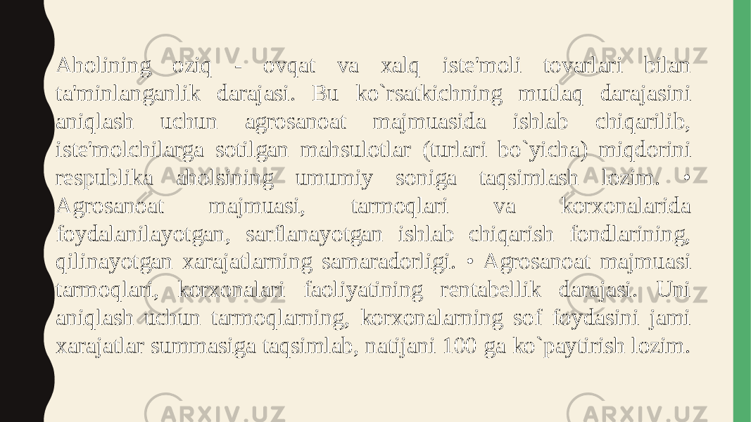 Aholining oziq - ovqat va xalq iste&#39;moli tovarlari bilan ta&#39;minlanganlik darajasi. Bu ko`rsatkichning mutlaq darajasini aniqlash uchun agrosanoat majmuasida ishlab chiqarilib, iste&#39;molchilarga sotilgan mahsulotlar (turlari bo`yicha) miqdorini respublika aholsining umumiy soniga taqsimlash lozim. • Agrosanoat majmuasi, tarmoqlari va korxonalarida foydalanilayotgan, sarflanayotgan ishlab chiqarish fondlarining, qilinayotgan xarajatlarning samaradorligi. • Agrosanoat majmuasi tarmoqlari, korxonalari faoliyatining rentabellik darajasi. Uni aniqlash uchun tarmoqlarning, korxonalarning sof foydasini jami xarajatlar summasiga taqsimlab, natijani 100 ga ko`paytirish lozim. 