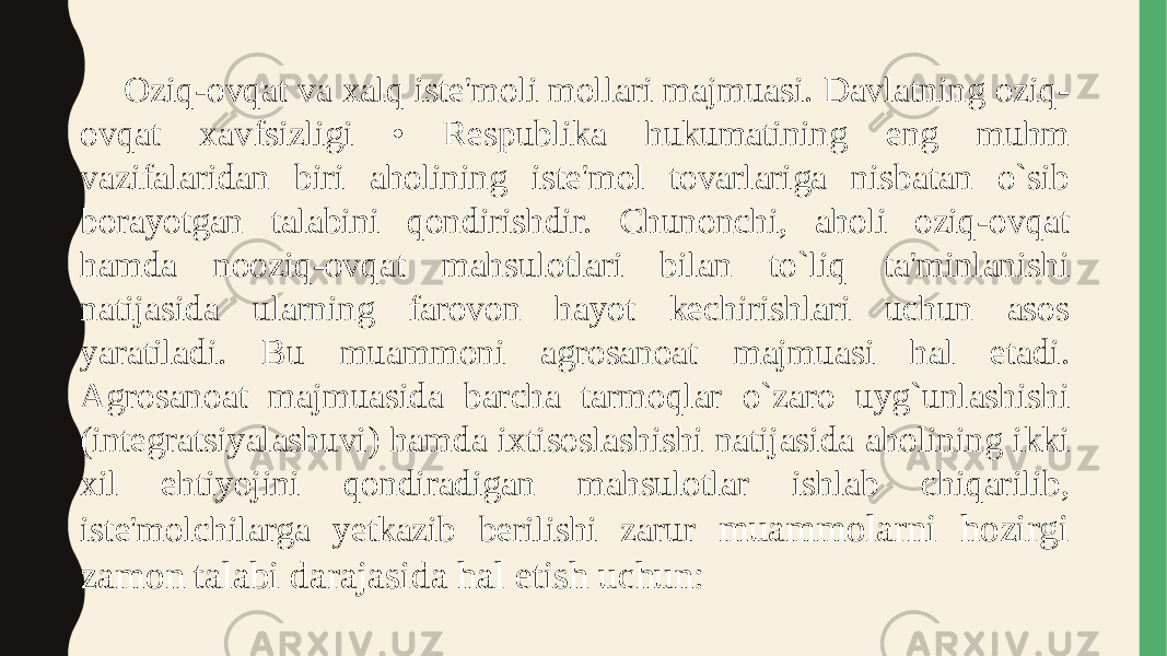 Oziq-ovqat va xalq iste&#39;moli mollari majmuasi. Davlatning oziq- ovqat xavfsizligi • Respublika hukumatining eng muhm vazifalaridan biri aholining iste&#39;mol tovarlariga nisbatan o`sib borayotgan talabini qondirishdir. Chunonchi, aholi oziq-ovqat hamda nooziq-ovqat mahsulotlari bilan to`liq ta&#39;minlanishi natijasida ularning farovon hayot kechirishlari uchun asos yaratiladi. Bu muammoni agrosanoat majmuasi hal etadi. Agrosanoat majmuasida barcha tarmoqlar o`zaro uyg`unlashishi (integratsiyalashuvi) hamda ixtisoslashishi natijasida aholining ikki xil ehtiyojini qondiradigan mahsulotlar ishlab chiqarilib, iste&#39;molchilarga yetkazib berilishi zarur muammolarni hozirgi zamon talabi darajasida hal etish uchun: 