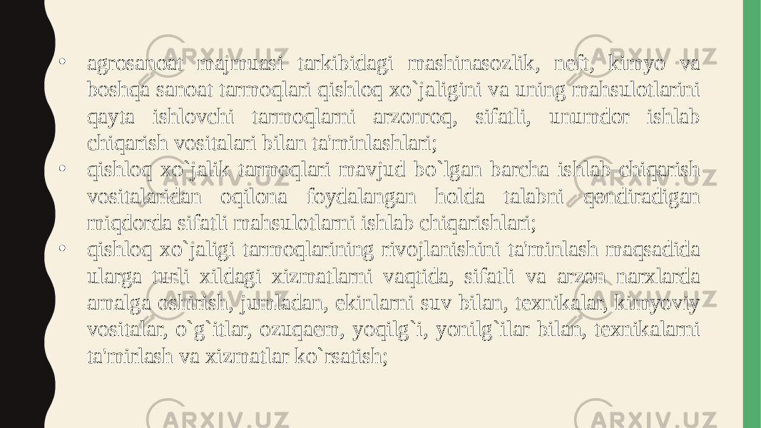 • agrosanoat majmuasi tarkibidagi mashinasozlik, neft, kimyo va boshqa sanoat tarmoqlari qishloq xo`jaligini va uning mahsulotlarini qayta ishlovchi tarmoqlarni arzonroq, sifatli, unumdor ishlab chiqarish vositalari bilan ta&#39;minlashlari; • qishloq xo`jalik tarmoqlari mavjud bo`lgan barcha ishlab chiqarish vositalaridan oqilona foydalangan holda talabni qondiradigan miqdorda sifatli mahsulotlarni ishlab chiqarishlari; • qishloq xo`jaligi tarmoqlarining rivojlanishini ta&#39;minlash maqsadida ularga turli xildagi xizmatlarni vaqtida, sifatli va arzon narxlarda amalga oshirish, jumladan, ekinlarni suv bilan, texnikalar, kimyoviy vositalar, o`g`itlar, ozuqaem, yoqilg`i, yonilg`ilar bilan, texnikalarni ta&#39;mirlash va xizmatlar ko`rsatish; 