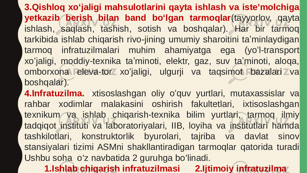 3.Qishloq xoʻjaligi mahsulotlarini qayta ishlash va isteʼmolchiga yetkazib berish bilan band boʻlgan tarmoqlar (tayyorlov, qayta ishlash, saqlash, tashish, sotish va boshqalar). Har bir tarmoq tarkibida ishlab chiqarish rivo-jining umumiy sharoitini taʼminlaydigan tarmoq infratuzilmalari muhim ahamiyatga ega (yoʻl-transport xoʻjaligi, moddiy-texnika taʼminoti, elektr, gaz, suv taʼminoti, aloqa, omborxona eleva-tor xoʻjaligi, ulgurji va taqsimot bazalari va boshqalar). 4.Infratuzilma. I xtisoslashgan oliy oʻquv yurtlari, mutaxassislar va rahbar xodimlar malakasini oshirish fakultetlari, ixtisoslashgan texnikum va ishlab chiqarish-texnika bilim yurtlari, tarmoq ilmiy tadqiqot instituti va laboratoriyalari, IIB, loyiha va institutlari hamda tashkilotlari, konstruktorlik byurolari, tajriba va davlat sinov stansiyalari tizimi ASMni shakllantiradigan tarmoqlar qatorida turadi Ushbu soha o’z navbatida 2 guruhga bo’linadi. 1.Ishlab chiqarish infratuzilmasi 2.Ijtimoiy infratuzilma 