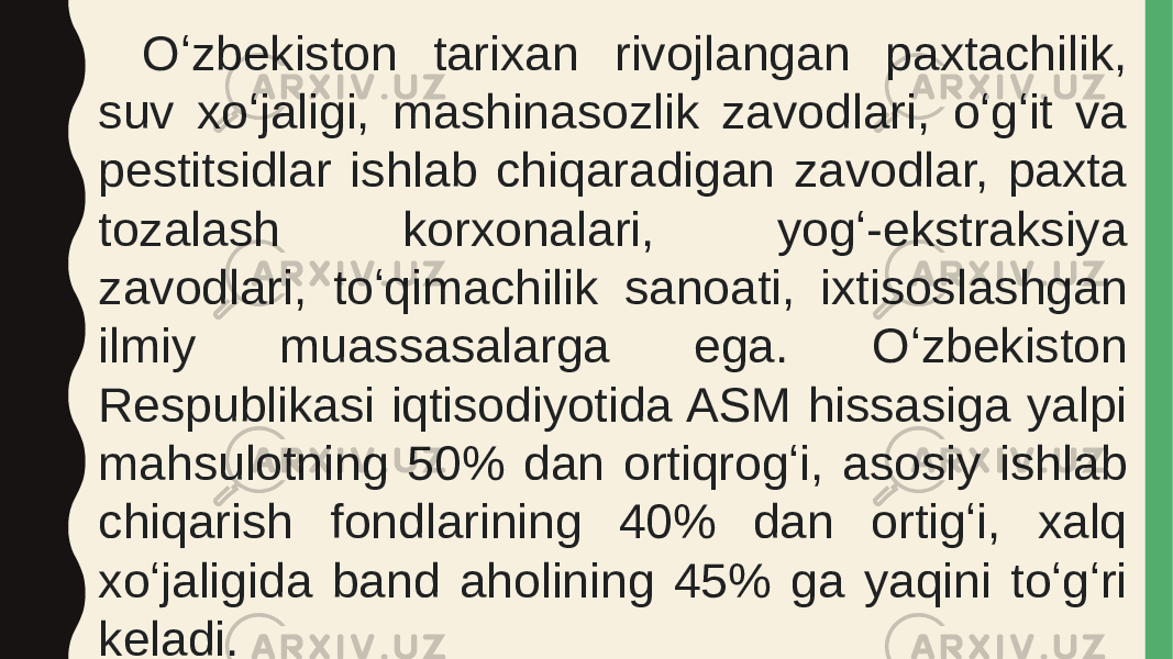 Oʻzbekiston tarixan rivojlangan paxtachilik, suv xoʻjaligi, mashinasozlik zavodlari, oʻgʻit va pestitsidlar ishlab chiqaradigan zavodlar, paxta tozalash korxonalari, yogʻ-ekstraksiya zavodlari, toʻqimachilik sanoati, ixtisoslashgan ilmiy muassasalarga ega. Oʻzbekiston Respublikasi iqtisodiyotida ASM hissasiga yalpi mahsulotning 50% dan ortiqrogʻi, asosiy ishlab chiqarish fondlarining 40% dan ortigʻi, xalq xoʻjaligida band aholining 45% ga yaqini toʻgʻri keladi. 