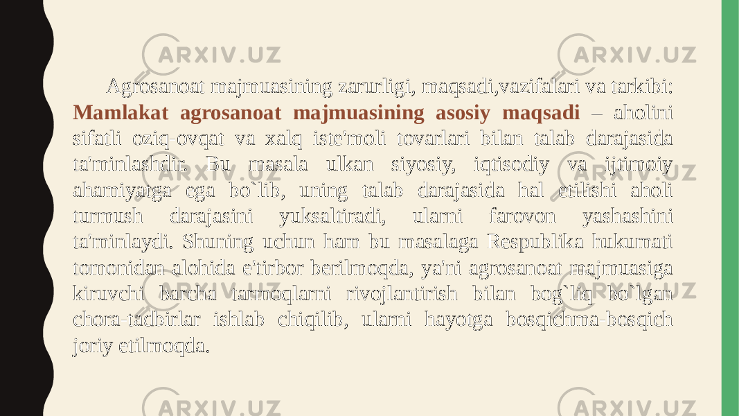  Agrosanoat majmuasining zarurligi, maqsadi,vazifalari va tarkibi: Mamlakat agrosanoat majmuasining asosiy maqsadi – aholini sifatli oziq-ovqat va xalq iste&#39;moli tovarlari bilan talab darajasida ta&#39;minlashdir. Bu masala ulkan siyosiy, iqtisodiy va ijtimoiy ahamiyatga ega bo`lib, uning talab darajasida hal etilishi aholi turmush darajasini yuksaltiradi, ularni farovon yashashini ta&#39;minlaydi. Shuning uchun ham bu masalaga Respublika hukumati tomonidan alohida e&#39;tirbor berilmoqda, ya&#39;ni agrosanoat majmuasiga kiruvchi barcha tarmoqlarni rivojlantirish bilan bog`liq bo`lgan chora-tadbirlar ishlab chiqilib, ularni hayotga bosqichma-bosqich joriy etilmoqda. 