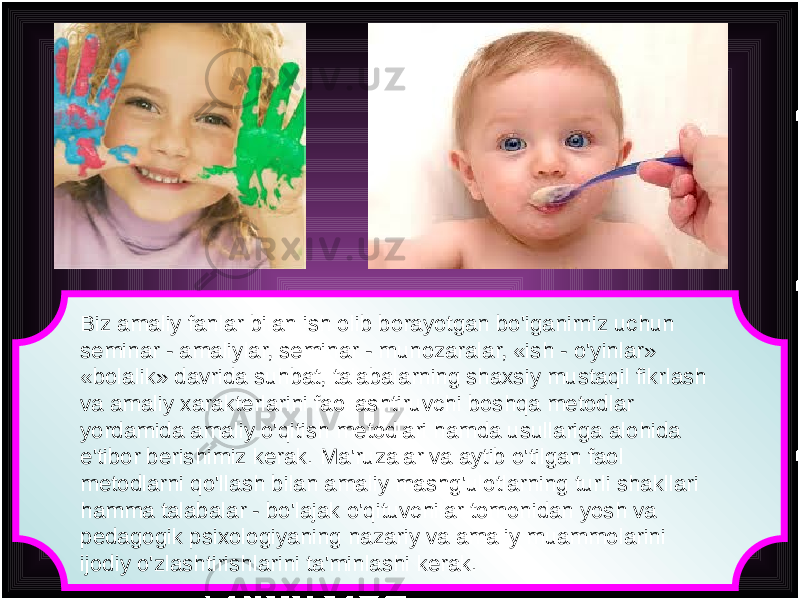 Biz amaliy fanlar bilan ish olib borayotgan bo&#39;iganirniz uchun seminar - amaliylar, seminar - munozaralar, «ish - o&#39;yinlar» «bolalik» davrida suhbat, talabalarning shaxsiy mustaqil fikrlash va amaliy xarakterlarini faollashtiruvchi boshqa metodlar yordamida amaliy o&#39;qitish metodlari hamda usullariga alohida e&#39;tibor berishimiz kerak. Ma&#39;ruzalar va aytib o&#39;tilgan faol metodlarni qo&#39;llash bilan amaliy mashg&#39;ulotlarning turli shakllari hamma talabalar - bo&#39;lajak o&#39;qituvchilar tomonidan yosh va pedagogik psixologiyaning nazariy va amaliy muammolarini ijodiy o&#39;zlashtirishlarini ta&#39;minlashi kerak. 